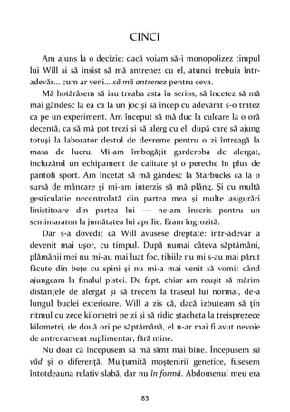 83
CINCI
Am ajuns la o decizie: dacă voiam să-i monopolizez timpul
lui Will şi să insist să mă antrenez cu el, atunci trebuia într-
adevăr... cum ar veni... să mă antrenez pentru ceva.
Mă hotărâsem să iau treaba asta în serios, să încetez să mă
mai gândesc la ea ca la un joc şi să încep cu adevărat s-o tratez
ca pe un experiment. Am început să mă duc la culcare la o oră
decentă, ca să mă pot trezi şi să alerg cu el, după care să ajung
totuşi la laborator destul de devreme pentru o zi întreagă la
masa de lucru. Mi-am îmbogăţit garderoba de alergat,
incluzând un echipament de calitate și o pereche în plus de
pantofi sport. Am încetat să mă gândesc la Starbucks ca la o
sursă de mâncare şi mi-am interzis să mă plâng. Şi cu multă
gesticulaţie necontrolată din partea mea şi multe asigurări
liniştitoare din partea lui — ne-am înscris pentru un
semimaraton la jumătatea lui aprilie. Eram îngrozită.
Dar s-a dovedit că Will avusese dreptate: într-adevăr a
devenit mai uşor, cu timpul. După numai câteva săptămâni,
plămânii mei nu mi-au mai luat foc, tibiile nu mi s-au mai părut
făcute din beţe cu spini şi nu mi-a mai venit să vomit când
ajungeam la finalul pistei. De fapt, chiar am reuşit să mărim
distanţele de alergat şi să trecem la traseul lui normal, de-a
lungul buclei exterioare. Will a zis că, dacă izbuteam să ţin
ritmul cu zece kilometri pe zi şi să ridic ştacheta la treisprezece
kilometri, de două ori pe săptămână, el n-ar mai fi avut nevoie
de antrenament suplimentar, fără mine.
Nu doar că începusem să mă simt mai bine. Începusem să
văd şi o diferenţă. Mulţumită moştenirii genetice, fusesem
întotdeauna relativ slabă, dar nu în formă. Abdomenul meu era
 
