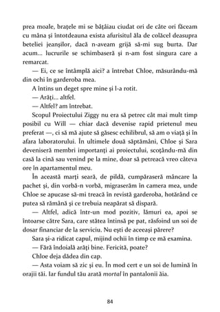 84
prea moale, braţele mi se bâţâiau ciudat ori de câte ori făceam
cu mâna şi întotdeauna exista afurisitul ăla de colăcel deasupra
beteliei jeanşilor, dacă n-aveam grijă să-mi sug burta. Dar
acum... lucrurile se schimbaseră şi n-am fost singura care a
remarcat.
— Ei, ce se întâmplă aici? a întrebat Chloe, măsurându-mă
din ochi în garderoba mea.
A întins un deget spre mine şi l-a rotit.
— Arăţi... altfel.
— Altfel? am întrebat.
Scopul Proiectului Ziggy nu era să petrec cât mai mult timp
posibil cu Will — chiar dacă devenise rapid prietenul meu
preferat —, ci să mă ajute să găsesc echilibrul, să am o viaţă şi în
afara laboratorului. În ultimele două săptămâni, Chloe şi Sara
deveniseră membri importanţi ai proiectului, scoţându-mă din
casă la cină sau venind pe la mine, doar să petreacă vreo câteva
ore în apartamentul meu.
În această marţi seară, de pildă, cumpăraseră mâncare la
pachet şi, din vorbă-n vorbă, migraserăm în camera mea, unde
Chloe se apucase să-mi treacă în revistă garderoba, hotărând ce
putea să rămână şi ce trebuia neapărat să dispară.
— Altfel, adică într-un mod pozitiv, lămuri ea, apoi se
întoarse către Sara, care stătea întinsă pe pat, răsfoind un soi de
dosar financiar de la serviciu. Nu eşti de aceeaşi părere?
Sara şi-a ridicat capul, mijind ochii în timp ce mă examina.
— Fără îndoială arăţi bine. Fericită, poate?
Chloe deja dădea din cap.
— Asta voiam să zic şi eu. În mod cert e un soi de lumină în
orajii tăi. Iar fundul tău arată mortal în pantalonii ăia.
 