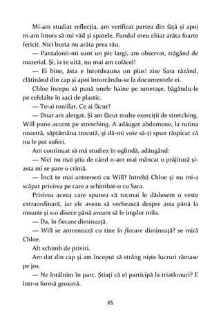 85
Mi-am studiat reflecţia, am verificat partea din faţă şi apoi
m-am întors să-mi văd şi spatele. Fundul meu chiar arăta foarte
fericit. Nici burta nu arăta prea rău.
— Pantalonii-mi sunt un pic largi, am observat, trăgând de
material. Şi, ia te uită, nu mai am colăcel!
— Ei bine, ăsta e întotdeauna un plus! zise Sara râzând,
clătinând din cap şi apoi întorcându-se la documentele ei.
Chloe începu să pună unele haine pe umeraşe, băgându-le
pe celelalte în saci de plastic.
— Te-ai tonifiat. Ce ai făcut?
— Doar am alergat. Şi am făcut multe exerciţii de stretching.
Will pune accent pe stretching. A adăugat abdomene, la rutina
noastră, săptămâna trecută, şi dă-mi voie să-ţi spun răspicat că
nu le pot suferi.
Am continuat să mă studiez în oglindă, adăugând:
— Nici nu mai ştiu de când n-am mai mâncat o prăjitură şi-
asta mi se pare o crimă.
— Încă te mai antrenezi cu Will? întrebă Chloe şi nu mi-a
scăpat privirea pe care a schimbat-o cu Sara.
Privirea aceea care spunea că tocmai le dădusem o veste
extraordinară, iar ele aveau să vorbească despre asta până la
moarte şi s-o disece până aveam să le implor mila.
— Da, în fiecare dimineaţă.
— Will se antrenează cu tine în fiecare dimineaţă? se miră
Chloe.
Alt schimb de priviri.
Am dat din cap şi am început să strâng nişte lucruri rămase
pe jos.
— Ne întâlnim în parc. Ştiaţi că el participă la triatlonuri? E
într-o formă grozavă.
 