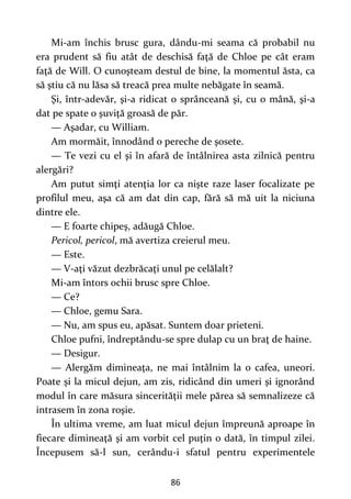 86
Mi-am închis brusc gura, dându-mi seama că probabil nu
era prudent să fiu atât de deschisă faţă de Chloe pe cât eram
faţă de Will. O cunoşteam destul de bine, la momentul ăsta, ca
să ştiu că nu lăsa să treacă prea multe nebăgate în seamă.
Şi, într-adevăr, şi-a ridicat o sprânceană şi, cu o mână, şi-a
dat pe spate o şuviţă groasă de păr.
— Aşadar, cu William.
Am mormăit, înnodând o pereche de şosete.
— Te vezi cu el şi în afară de întâlnirea asta zilnică pentru
alergări?
Am putut simţi atenţia lor ca nişte raze laser focalizate pe
profilul meu, aşa că am dat din cap, fără să mă uit la niciuna
dintre ele.
— E foarte chipeş, adăugă Chloe.
Pericol, pericol, mă avertiza creierul meu.
— Este.
— V-aţi văzut dezbrăcaţi unul pe celălalt?
Mi-am întors ochii brusc spre Chloe.
— Ce?
— Chloe, gemu Sara.
— Nu, am spus eu, apăsat. Suntem doar prieteni.
Chloe pufni, îndreptându-se spre dulap cu un braţ de haine.
— Desigur.
— Alergăm dimineaţa, ne mai întâlnim la o cafea, uneori.
Poate şi la micul dejun, am zis, ridicând din umeri şi ignorând
modul în care măsura sincerităţii mele părea să semnalizeze că
intrasem în zona roşie.
În ultima vreme, am luat micul dejun împreună aproape în
fiecare dimineaţă şi am vorbit cel puţin o dată, în timpul zilei.
Începusem să-l sun, cerându-i sfatul pentru experimentele
 