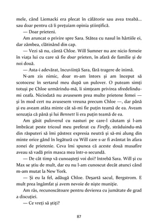 87
mele, când Liemacki era plecat în călătorie sau avea treabă...
sau doar pentru că îi preţuiam opinia ştiinţifică.
— Doar prieteni.
Am aruncat o privire spre Sara. Stătea cu nasul în hârtiile ei,
dar zâmbea, clătinând din cap.
— Vezi să nu, cântă Chloe. Will Sumner nu are nicio femeie
în viaţa lui cu care să fie doar prieten, în afară de familie şi de
noi două.
— Asta-i adevărat, încuviinţă Sara, fără tragere de inimă.
N-am zis nimic, doar m-am întors şi am început să
scotocesc în sertarul meu după un pulover. O puteam simţi
totuşi pe Chloe urmărindu-mă, îi simţeam privirea sfredelindu-
mi ceafa. Niciodată nu avusesem prea multe prietene femei —
şi în mod cert nu avusesem vreuna precum Chloe —, dar până
şi eu aveam atâta minte cât să-mi fie puţin teamă de ea. Aveam
senzaţia că până şi lui Bennett îi era puţin teamă de ea.
Am găsit puloverul cu nasturi pe care-l căutam şi l-am
îmbrăcat peste tricoul meu preferat cu Firefly, străduindu-mă
din răsputeri să îmi păstrez expresia neutră şi să-mi alung din
minte orice gând în legătură cu Will care s-ar fi avântat în afara
zonei de prietenie. Ceva îmi spunea că aceste două musafire
aveau să vadă prin masca mea într-o secundă.
— De cât timp vă cunoaşteţi voi doi? întrebă Sara. Will şi cu
Max se ştiu de mult, dar eu nu l-am cunoscut decât atunci când
m-am mutat la New York.
— Şi eu la fel, adăugă Chloe. Deşartă sacul, Bergstrom. E
mult prea îngâmfat şi avem nevoie de nişte muniţie.
Am râs, recunoscătoare pentru devierea cu jumătate de grad
a discuţiei.
— Ce vreţi să ştiţi?
 