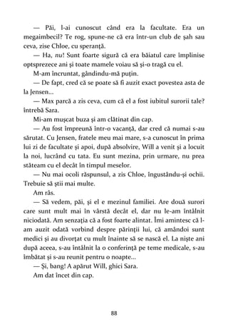 88
— Păi, l-ai cunoscut când era la facultate. Era un
megaimbecil? Te rog, spune-ne că era într-un club de şah sau
ceva, zise Chloe, cu speranţă.
— Ha, nu! Sunt foarte sigură că era băiatul care împlinise
optsprezece ani şi toate mamele voiau să şi-o tragă cu el.
M-am încruntat, gândindu-mă puţin.
— De fapt, cred că se poate să fi auzit exact povestea asta de
la Jensen...
— Max parcă a zis ceva, cum că el a fost iubitul surorii tale?
întrebă Sara.
Mi-am muşcat buza şi am clătinat din cap.
— Au fost împreună într-o vacanţă, dar cred că numai s-au
sărutat. Cu Jensen, fratele meu mai mare, s-a cunoscut în prima
lui zi de facultate şi apoi, după absolvire, Will a venit şi a locuit
la noi, lucrând cu tata. Eu sunt mezina, prin urmare, nu prea
stăteam cu el decât în timpul meselor.
— Nu mai ocoli răspunsul, a zis Chloe, îngustându-şi ochii.
Trebuie să ştii mai multe.
Am râs.
— Să vedem, păi, şi el e mezinul familiei. Are două surori
care sunt mult mai în vârstă decât el, dar nu le-am întâlnit
niciodată. Am senzaţia că a fost foarte alintat. Îmi amintesc că l-
am auzit odată vorbind despre părinţii lui, că amândoi sunt
medici şi au divorţat cu mult înainte să se nască el. La nişte ani
după aceea, s-au întâlnit la o conferinţă pe teme medicale, s-au
îmbătat şi s-au reunit pentru o noapte...
— Şi, bang! A apărut Will, ghici Sara.
Am dat încet din cap.
 