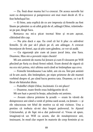89
— Da. Însă doar mama lui l-a crescut. De aceea surorile lui
sunt cu doisprezece şi paisprezece ani mai mari decât el. El a
fost bebeluşul lor.
— Ei bine, asta explică de ce are impresia că femeile au fost
lăsate pe pământ ca să aibă grijă de el, adăugă Chloe, trântindu-
se pe pat, lângă Sara.
Remarca nu mi-a picat tocmai bine şi m-am aşezat,
clătinând din cap.
— Nu ştiu dacă e aşa. Eu cred că lui îi plac cu adevărat
femeile. Şi ele par să-l placă pe el, am adăugat. A crescut
înconjurat de femei, aşa că ştie cum gândesc, ce vor să audă.
— Cu siguranţă ştie cum să joace jocul ăsta, zise Sara.
Doamne, Max mi-a povestit nişte chestii!
Mi-am amintit de nunta lui Jensen şi cum îl văzusem pe Will
plecând pe furiş cu două femei odată. Eram destul de sigură că
nu era nici prima, nici ultima oară când se întâmplase aşa ceva.
— Femeile întotdeauna l-au iubit, am zis eu. Îmi pot aminti
că le-am auzit, din întâmplare, pe nişte prietene de-ale mamei
vorbind despre el, pe când lucra pentru tata. Doamne, ce i-ar fi
făcut ele băiatului ăluia.
— Pedofile! chiţăi Chloe, încântată. Ce-mi place!
— Doamne, toate fetele erau îndrăgostite de el.
Mi-am luat o pernă în braţe, aducându-mi aminte.
— Aveam câteva prietene la şcoală — eram în vârstă de
doisprezece ani când a venit el prima oară acasă, cu Jensen — şi
ele născoceau tot felul de motive ca să mă viziteze. Una a
pretins că trebuia să-mi dea înapoi puloverul, în Ajunul
Crăciunului, şi de fapt mi-a dat puloverul ei. Vreau să spun,
imaginaţi-vă un Will ca acum, dar de nouăsprezece ani,
insinuant, în mod clar expert în materie de corp feminin şi cu
 