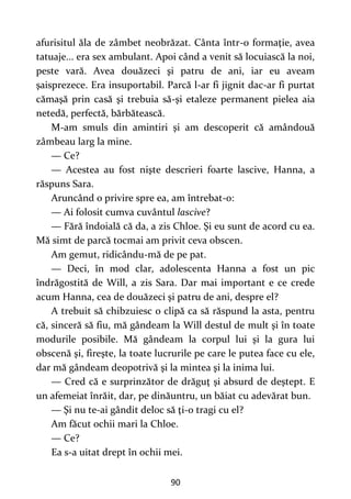 90
afurisitul ăla de zâmbet neobrăzat. Cânta într-o formaţie, avea
tatuaje... era sex ambulant. Apoi când a venit să locuiască la noi,
peste vară. Avea douăzeci şi patru de ani, iar eu aveam
şaisprezece. Era insuportabil. Parcă l-ar fi jignit dac-ar fi purtat
cămaşă prin casă şi trebuia să-şi etaleze permanent pielea aia
netedă, perfectă, bărbătească.
M-am smuls din amintiri şi am descoperit că amândouă
zâmbeau larg la mine.
— Ce?
— Acestea au fost nişte descrieri foarte lascive, Hanna, a
răspuns Sara.
Aruncând o privire spre ea, am întrebat-o:
— Ai folosit cumva cuvântul lascive?
— Fără îndoială că da, a zis Chloe. Şi eu sunt de acord cu ea.
Mă simt de parcă tocmai am privit ceva obscen.
Am gemut, ridicându-mă de pe pat.
— Deci, în mod clar, adolescenta Hanna a fost un pic
îndrăgostită de Will, a zis Sara. Dar mai important e ce crede
acum Hanna, cea de douăzeci şi patru de ani, despre el?
A trebuit să chibzuiesc o clipă ca să răspund la asta, pentru
că, sinceră să fiu, mă gândeam la Will destul de mult şi în toate
modurile posibile. Mă gândeam la corpul lui şi la gura lui
obscenă şi, fireşte, la toate lucrurile pe care le putea face cu ele,
dar mă gândeam deopotrivă şi la mintea şi la inima lui.
— Cred că e surprinzător de drăguţ şi absurd de deştept. E
un afemeiat înrăit, dar, pe dinăuntru, un băiat cu adevărat bun.
— Şi nu te-ai gândit deloc să ţi-o tragi cu el?
Am făcut ochii mari la Chloe.
— Ce?
Ea s-a uitat drept în ochii mei.
 
