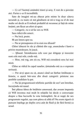 91
— Ce ce? Sunteţi amândoi tineri şi sexy. E rost de o poveste
aici. Pariez c-ar fi incredibilă.
Sute de imagini mi-au zburat prin minte în doar câteva
secunde şi, cu toate că mă gândisem să mi-o trag cu el de mai
multe ori decât ar fi trebuit probabil să recunosc şi faţă de mine
însămi, am făcut un efort să spun:
— Categoric, nu o să fac sex cu Will.
Sara ridică din umeri.
— Nu încă, poate.
M-am întors spre ea.
— Nu se presupunea că tu erai cea sfioasă?
Chloe izbucni în râs şi clătină din cap, aruncându-i Sarei o
privire mustrătoare, în joacă.
— Sfioasă. Întotdeauna cele care par drăguţe şi inocente
sunt cele mai rele, crede-mă.
— Bine, mă rog, am zis eu, Will mă consideră sora lui mai
mică.
Chloe se ridică în capul oaselor, ţintuindu-mă cu o expresie
serioasă.
— Pot să-ţi spun eu că, atunci când un bărbat întâlneşte o
femeie, o aşază într-una din două categorii: prietene sau
posibile candidate la pat.
— Nu îşi programează telefonic partide de sex? am întrebat,
încreţindu-mi nasul.
Îmi plăcea ideea de întâlnire amoroasă, dar aveam impresia
că Will investea mai mult în relaţiile lui decât o conversaţie
despre a lăsa lucrurile la voia întâmplării. Să ai nopţi de sex
programate regulat, așa cum părea să aibă el? Nu eram sigură că
puteam înţelege pe deplin ceva atât de fluid şi de fără formă ca
sexul.
 