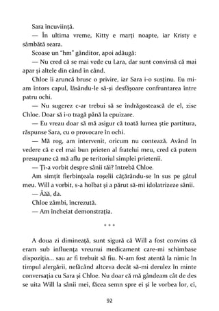 92
Sara încuviinţă.
— În ultima vreme, Kitty e marţi noapte, iar Kristy e
sâmbătă seara.
Scoase un “hm” gânditor, apoi adăugă:
— Nu cred că se mai vede cu Lara, dar sunt convinsă că mai
apar și altele din când în când.
Chloe îi aruncă brusc o privire, iar Sara i-o susţinu. Eu mi-
am întors capul, lăsându-le să-şi desfăşoare confruntarea între
patru ochi.
— Nu sugerez c-ar trebui să se îndrăgostească de el, zise
Chloe. Doar să i-o tragă până la epuizare.
— Eu vreau doar să mă asigur că toată lumea ştie partitura,
răspunse Sara, cu o provocare în ochi.
— Mă rog, am intervenit, oricum nu contează. Având în
vedere că e cel mai bun prieten al fratelui meu, cred că putem
presupune că mă aflu pe teritoriul simplei prietenii.
— Ţi-a vorbit despre sânii tăi? întrebă Chloe.
Am simţit fierbinţeala roşelii căţărându-se în sus pe gâtul
meu. Will a vorbit, s-a holbat şi a părut să-mi idolatrizeze sânii.
— Ăăă, da.
Chloe zâmbi, încrezută.
— Am încheiat demonstraţia.
* * *
A doua zi dimineaţă, sunt sigură că Will a fost convins că
eram sub influenţa vreunui medicament care-mi schimbase
dispoziţia... sau ar fi trebuit să fiu. N-am fost atentă la nimic în
timpul alergării, nefăcând altceva decât să-mi derulez în minte
conversaţia cu Sara şi Chloe. Nu doar că mă gândeam cât de des
se uita Will la sânii mei, făcea semn spre ei şi le vorbea lor, ci,
 