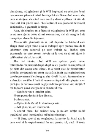 93
din păcate, mă gândeam şi la Will împreună cu celelalte femei
despre care ştiam că există în viaţa lui: ce făcea când era cu ele,
cum se simţeau ele când erau cu el și dacă le plăcea tot atât de
mult cât îmi plăcea mie. Plus faptul că era probabil dezbrăcat
cu femeile... o grămadă de timp.
Asta, bineînţeles, m-a făcut să mă gândesc la Will gol, ceea
ce nu m-a ajutat deloc să mă concentrez, nici să merg în linie
dreaptă pe aleea din faţa mea.
Mi-am silit gândurile să se ţină departe de bărbatul care
alerga tăcut lângă mine şi să se îndrepte spre munca mea de la
laborator, spre raportul pe care trebuia să-l închei, spre
examenele pe care aveam nevoie să le trec ca să-mi ajute în
calificativul de la Liemacki.
Dar mai târziu, când Will s-a aplecat peste mine,
întinzându-mi piciorul drept, după ce eu practic m-am prăbuşit
pe pistă din cauza unui cârcel, m-a privit atât de pătrunzător,
ochii lui cercetându-mi atent toată faţa, încât toate gândurile pe
care încercasem să le alung au dat năvală înapoi. Stomacul mi s-
a răsucit şi o căldură încântătoare s-a răspândit din pieptul meu
până jos, la durerea surdă neglijată dintre picioare. Am simţit că
mă topeam şi mă scurgeam în pământul rece.
— Eşti bine? m-a întrebat calm.
N-am putut decât să dau din cap.
S-a încruntat.
— Eşti atât de tăcută în dimineaţa asta.
— Mă gândesc, am murmurat.
A apărut micul lui zâmbet sexy şi mi-am simţit inima
tresăltând, apoi începând să-mi bubuie în piept.
— Ei bine, sper să nu te gândeşti la porno, la felaţii sau la
cum vrei să le experimentezi în sex, pentru că, dacă ţii toate
 