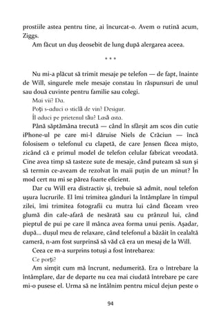 94
prostiile astea pentru tine, ai încurcat-o. Avem o rutină acum,
Ziggs.
Am făcut un duş deosebit de lung după alergarea aceea.
* * *
Nu mi-a plăcut să trimit mesaje pe telefon — de fapt, înainte
de Will, singurele mele mesaje constau în răspunsuri de unul
sau două cuvinte pentru familie sau colegi.
ț ă
ă ă
Până săptămâna trecută — când în sfârşit am scos din cutie
iPhone-ul pe care mi-l dăruise Niels de Crăciun — încă
folosisem o telefonul cu clapetă, de care Jensen făcea mişto,
zicând că e primul model de telefon celular fabricat vreodată.
Cine avea timp să tasteze sute de mesaje, când puteam să sun şi
să termin ce-aveam de rezolvat în maii puţin de un minut? În
mod cert nu mi se părea foarte eficient.
Dar cu Will era distractiv şi, trebuie să admit, noul telefon
uşura lucrurile. El îmi trimitea gânduri la întâmplare în timpul
zilei, îmi trimitea fotografii cu mutra lui când făceam vreo
glumă din cale-afară de nesărată sau cu prânzul lui, când
pieptul de pui pe care îl mânca avea forma unui penis. Aşadar,
după... duşul meu de relaxare, când telefonul a bâzâit în cealaltă
cameră, n-am fost surprinsă să văd că era un mesaj de la Will.
Ceea ce m-a surprins totuşi a fost întrebarea:
ţ
Am simţit cum mă încrunt, nedumerită. Era o întrebare la
întâmplare, dar de departe nu cea mai ciudată întrebare pe care
mi-o pusese el. Urma să ne întâlnim pentru micul dejun peste o
 