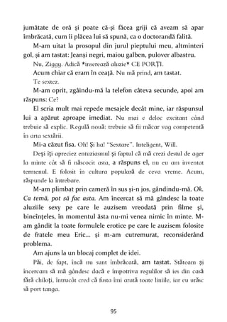 95
jumătate de oră şi poate că-şi făcea griji că aveam să apar
îmbrăcată, cum îi plăcea lui să spună, ca o doctorandă falită.
M-am uitat la prosopul din jurul pieptului meu, altminteri
gol, şi am tastat: Jeanşi negri, maiou galben, pulover albastru.
ă ă Ţ
Acum chiar că eram în ceaţă. ă , am tastat.
M-am oprit, zgâindu-mă la telefon câteva secunde, apoi am
răspuns:
El scria mult mai repede mesajele decât mine, iar răspunsul
lui a apărut aproape imediat.
ă ă ă ă ă ă
ă
Mi-a căzut fisa. Ş
ş ţ ş ă ă
ă ă a răspuns el,
ă
ă
M-am plimbat prin cameră în sus şi-n jos, gândindu-mă. Ok.
Ca temă, pot să fac asta. Am încercat să mă gândesc la toate
aluziile sexy pe care le auzisem vreodată prin filme şi,
bineînţeles, în momentul ăsta nu-mi venea nimic în minte. M-
am gândit la toate formulele erotice pe care le auzisem folosite
de fratele meu Eric... şi m-am cutremurat, reconsiderând
problema.
Am ajuns la un blocaj complet de idei.
ă ă ă ă am tastat. ă ş
ă ă ă ă ă
ă ă ţ ă ă ă
ă
 