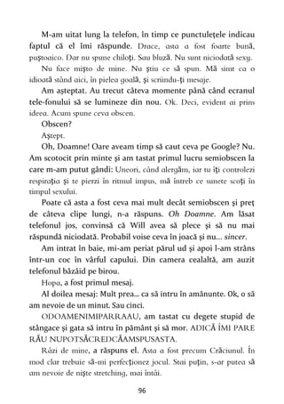 96
M-am uitat lung la telefon, în timp ce punctuleţele indicau
faptul că el îmi răspunde. ă
ş ţ ă ă
ş ş ă ă
ă ă ş ţ
Am aşteptat. Au trecut câteva momente până când ecranul
tele-fonului să se lumineze din nou.
Obscen?
ş
Oh, Doamne! Oare aveam timp să caut ceva pe Google? Nu.
Am scotocit prin minte şi am tastat primul lucru semiobscen la
care m-am putut gândi: ă ţ
ţ ş ă ţ
Poate că asta a fost ceva mai mult decât semiobscen şi preţ
de câteva clipe lungi, n-a răspuns. Oh Doamne. Am lăsat
telefonul jos, convinsă că Will avea să plece şi să nu mai
răspundă niciodată. Probabil voise ceva în joacă şi nu... sincer.
Am intrat în baie, mi-am periat părul ud şi apoi l-am strâns
într-un coc în vârful capului. Din camera cealaltă, am auzit
telefonul bâzâid pe birou.
, a fost primul mesaj.
Al doilea mesaj: Mult prea... ca să intru în amănunte. Ok, o să
am nevoie de un minut. Sau cinci.
, am tastat cu degete stupid de
stângace şi gata să intru în pământ şi să mor. Ă
Ă Ă Ă
, a răspuns el. ă
ă ţ ţ ă
ş
 