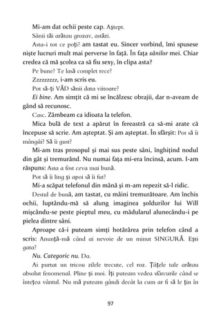 97
Mi-am dat ochii peste cap. ş
ă ă ă
ţ am tastat eu. Sincer vorbind, îmi spusese
nişte lucruri mult mai perverse în faţă. În faţa sânilor mei. Chiar
credea că mă şcolea ca să fiu sexy, în clipa asta?
ă
, i-am scris eu.
ă ţ Ă ă
Ei bine. Am simţit că mi se încălzesc obrajii, dar n-aveam de
gând să recunosc.
. Zâmbeam ca idioata la telefon.
Mica bulă de text a apărut în fereastră ca să-mi arate că
începuse să scrie. Am aşteptat. Şi am aşteptat. În sfârşit: ă
ă
Mi-am tras prosopul şi mai sus peste sâni, înghiţind nodul
din gât şi tremurând. Nu numai faţa mi-era încinsă, acum. I-am
răspuns: ă
ă ş ă
Mi-a scăpat telefonul din mână şi m-am repezit să-l ridic.
ă, am tastat, cu mâini tremurătoare. Am închis
ochii, luptându-mă să alung imaginea şoldurilor lui Will
mişcându-se peste pieptul meu, cu mădularul alunecându-i pe
pielea dintre sâni.
Aproape că-i puteam simţi hotărârea prin telefon când a
scris: ţă ă Ă ş
Nu. Categoric nu.
Ţ ţ ă
ş ţ
ţ ă ă ţ
 