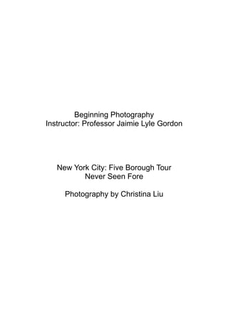 Beginning Photography
Instructor: Professor Jaimie Lyle Gordon




   New York City: Five Borough Tour
          Never Seen Fore

     Photography by Christina Liu
 