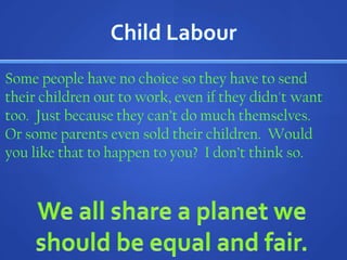 Child LabourSome people have no choice so they have to send their children out to work, even if they didn't want too.  Just because they can’t do much themselves.  Or some parents even sold their children.  Would you like that to happen to you?  I don’t think so. We all share a planet we should be equal and fair.