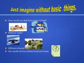 Just imagine without basic  things.How would you feel if you have no food!Without water!Without a home!You would not live without food and water.