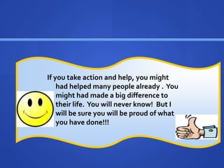 If you take action and help, you might had helped many people already .  You might had made a big difference to their life.  You will never know!  But I will be sure you will be proud of what you have done!!!