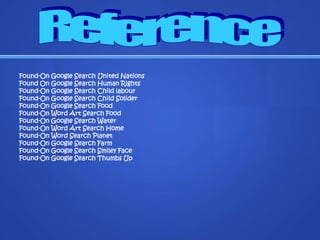 Found-On Google Search United NationsFound On Google Search Human RightsFound-On Google Search Child labour Found-On Google Search Child SoliderFound-On Google Search FoodFound-On Word Art Search FoodFound-On Google Search WaterFound-On Word Art Search HomeFound-On Word Search PlanetFound-On Google Search FarmFound-On Google Search Smiley FaceFound-On Google Search Thumbs UpReference