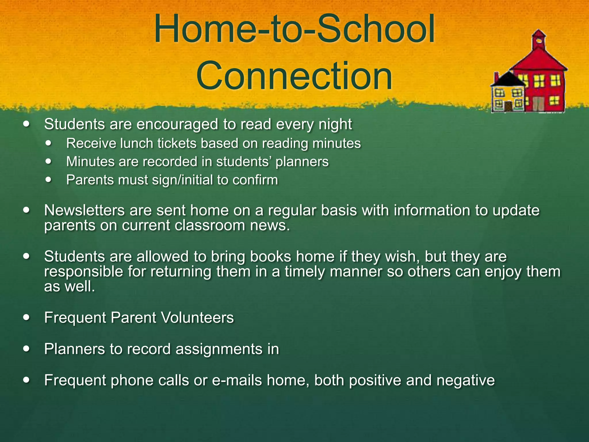 Home-to-School
                      Connection
 Students are encouraged to read every night
      Receive lunch tickets based on reading minutes
      Minutes are recorded in students’ planners
      Parents must sign/initial to confirm

 Newsletters are sent home on a regular basis with information to update
  parents on current classroom news.

 Students are allowed to bring books home if they wish, but they are
  responsible for returning them in a timely manner so others can enjoy them
  as well.

 Frequent Parent Volunteers

 Planners to record assignments in

 Frequent phone calls or e-mails home, both positive and negative
 