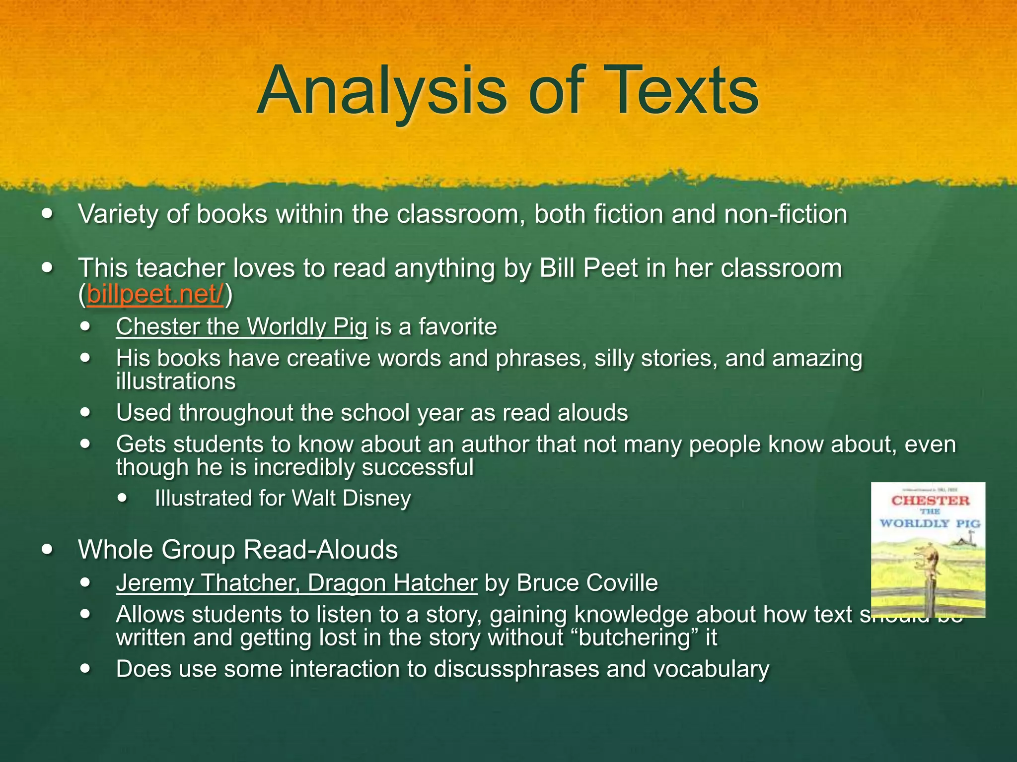 Analysis of Texts
 Variety of books within the classroom, both fiction and non-fiction

 This teacher loves to read anything by Bill Peet in her classroom
  (billpeet.net/)
      Chester the Worldly Pig is a favorite
      His books have creative words and phrases, silly stories, and amazing
       illustrations
      Used throughout the school year as read alouds
      Gets students to know about an author that not many people know about, even
       though he is incredibly successful
          Illustrated for Walt Disney

 Whole Group Read-Alouds
      Jeremy Thatcher, Dragon Hatcher by Bruce Coville
      Allows students to listen to a story, gaining knowledge about how text should be
       written and getting lost in the story without “butchering” it
      Does use some interaction to discussphrases and vocabulary
 