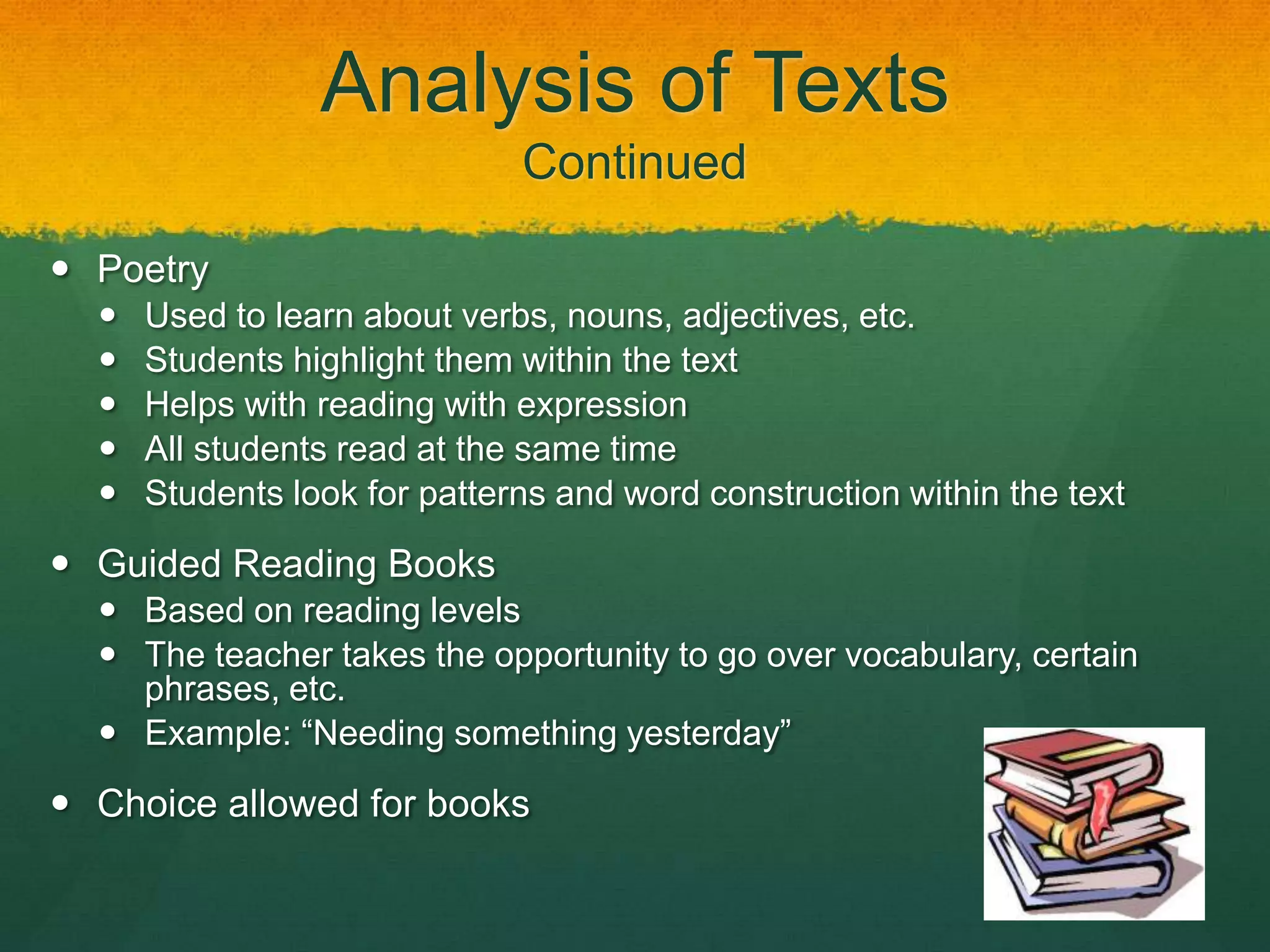 Analysis of Texts
                              Continued

 Poetry
     Used to learn about verbs, nouns, adjectives, etc.
     Students highlight them within the text
     Helps with reading with expression
     All students read at the same time
     Students look for patterns and word construction within the text

 Guided Reading Books
   Based on reading levels
   The teacher takes the opportunity to go over vocabulary, certain
    phrases, etc.
   Example: “Needing something yesterday”

 Choice allowed for books
 