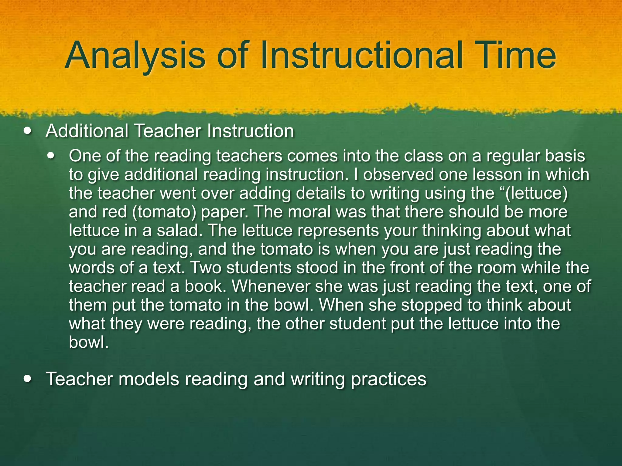 Analysis of Instructional Time
 Additional Teacher Instruction
   One of the reading teachers comes into the class on a regular basis
    to give additional reading instruction. I observed one lesson in which
    the teacher went over adding details to writing using the “(lettuce)
    and red (tomato) paper. The moral was that there should be more
    lettuce in a salad. The lettuce represents your thinking about what
    you are reading, and the tomato is when you are just reading the
    words of a text. Two students stood in the front of the room while the
    teacher read a book. Whenever she was just reading the text, one of
    them put the tomato in the bowl. When she stopped to think about
    what they were reading, the other student put the lettuce into the
    bowl.

 Teacher models reading and writing practices
 