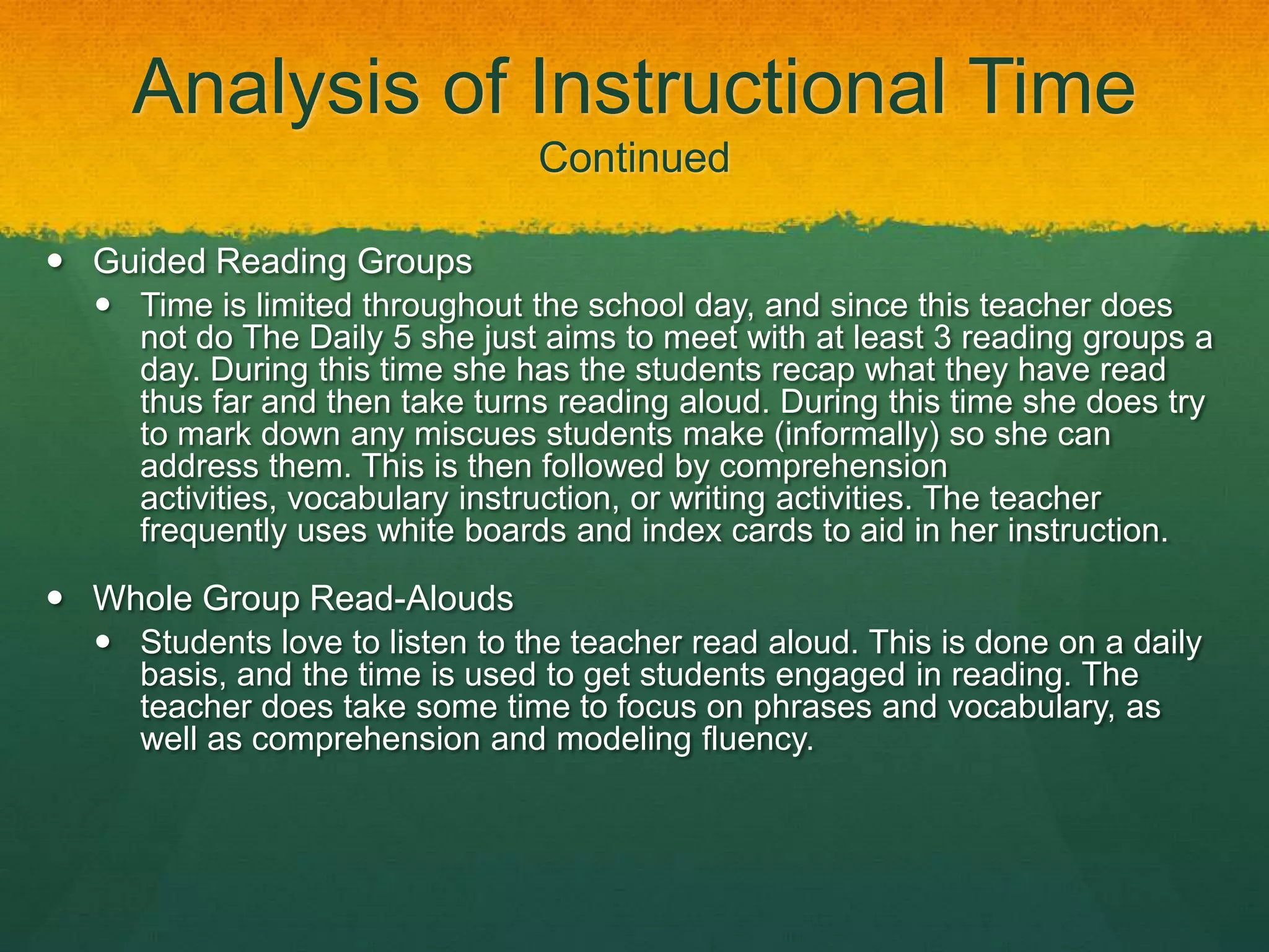 Analysis of Instructional Time
                                Continued

 Guided Reading Groups
   Time is limited throughout the school day, and since this teacher does
    not do The Daily 5 she just aims to meet with at least 3 reading groups a
    day. During this time she has the students recap what they have read
    thus far and then take turns reading aloud. During this time she does try
    to mark down any miscues students make (informally) so she can
    address them. This is then followed by comprehension
    activities, vocabulary instruction, or writing activities. The teacher
    frequently uses white boards and index cards to aid in her instruction.

 Whole Group Read-Alouds
   Students love to listen to the teacher read aloud. This is done on a daily
    basis, and the time is used to get students engaged in reading. The
    teacher does take some time to focus on phrases and vocabulary, as
    well as comprehension and modeling fluency.
 
