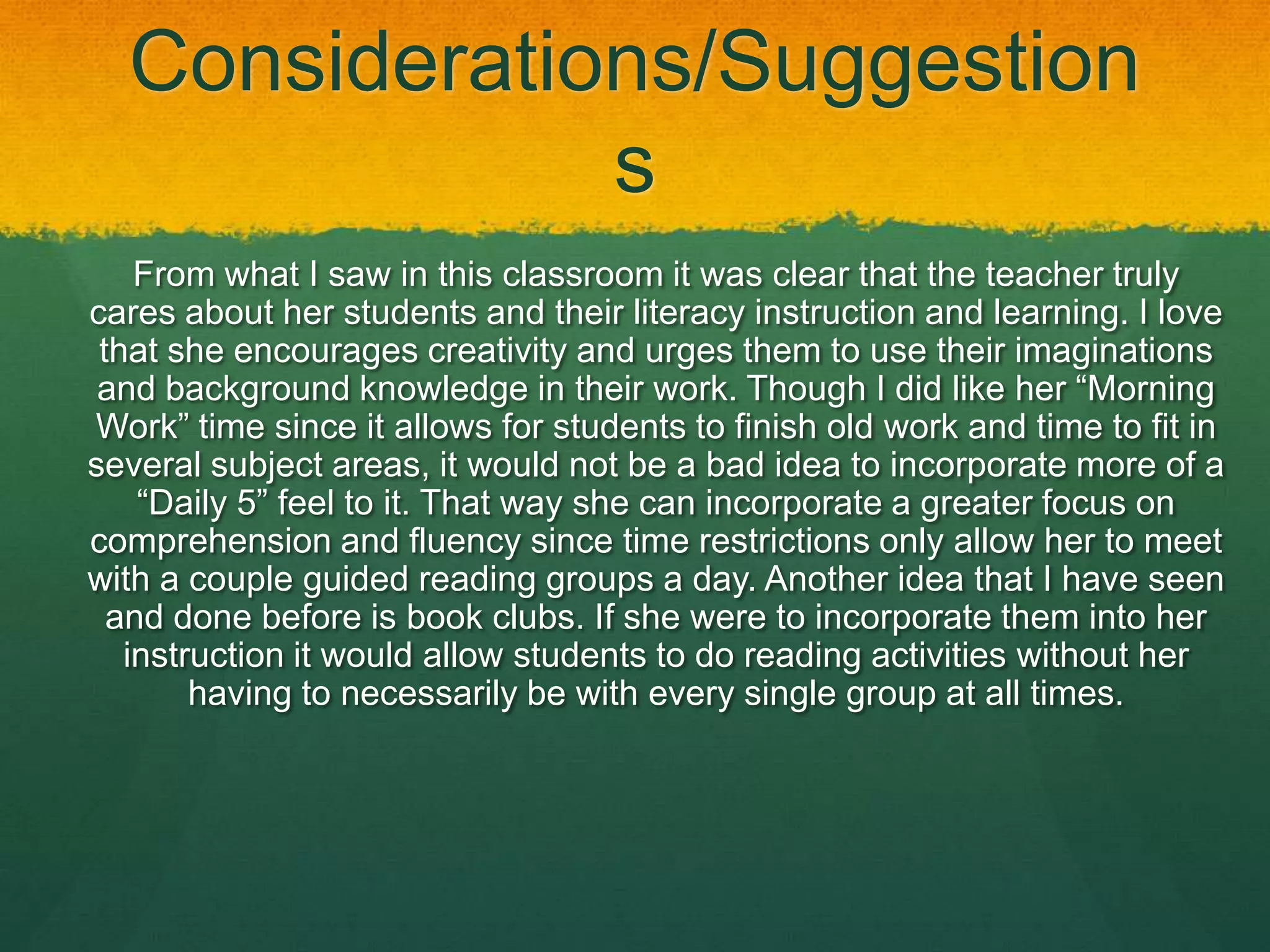 Considerations/Suggestion
              s
    From what I saw in this classroom it was clear that the teacher truly
cares about her students and their literacy instruction and learning. I love
 that she encourages creativity and urges them to use their imaginations
 and background knowledge in their work. Though I did like her “Morning
Work” time since it allows for students to finish old work and time to fit in
several subject areas, it would not be a bad idea to incorporate more of a
    “Daily 5” feel to it. That way she can incorporate a greater focus on
comprehension and fluency since time restrictions only allow her to meet
with a couple guided reading groups a day. Another idea that I have seen
  and done before is book clubs. If she were to incorporate them into her
   instruction it would allow students to do reading activities without her
        having to necessarily be with every single group at all times.
 