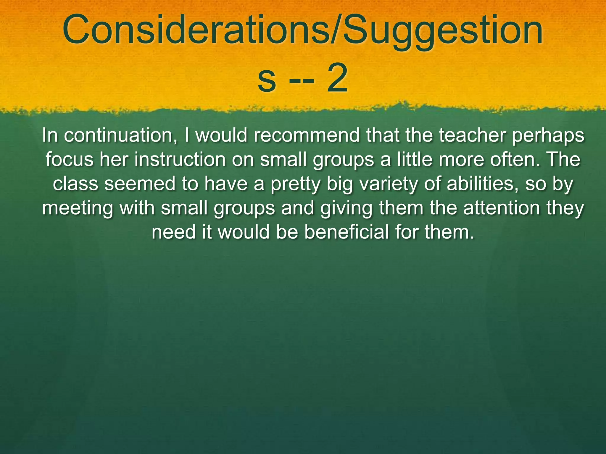 Considerations/Suggestion
            s -- 2
In continuation, I would recommend that the teacher perhaps
 focus her instruction on small groups a little more often. The
  class seemed to have a pretty big variety of abilities, so by
meeting with small groups and giving them the attention they
             need it would be beneficial for them.
 