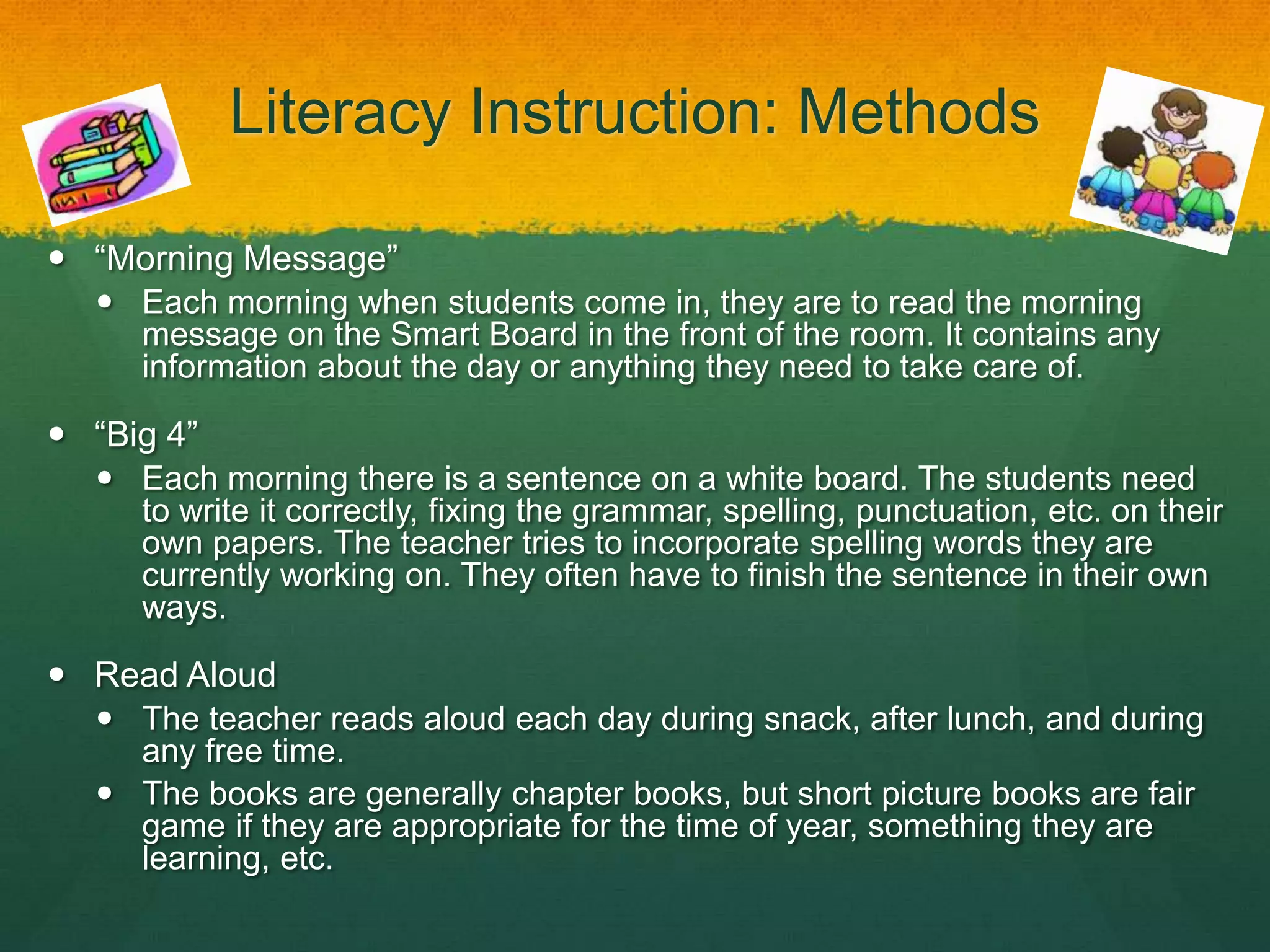 Literacy Instruction: Methods

 “Morning Message”
   Each morning when students come in, they are to read the morning
    message on the Smart Board in the front of the room. It contains any
    information about the day or anything they need to take care of.

 “Big 4”
   Each morning there is a sentence on a white board. The students need
    to write it correctly, fixing the grammar, spelling, punctuation, etc. on their
    own papers. The teacher tries to incorporate spelling words they are
    currently working on. They often have to finish the sentence in their own
    ways.

 Read Aloud
   The teacher reads aloud each day during snack, after lunch, and during
    any free time.
   The books are generally chapter books, but short picture books are fair
    game if they are appropriate for the time of year, something they are
    learning, etc.
 