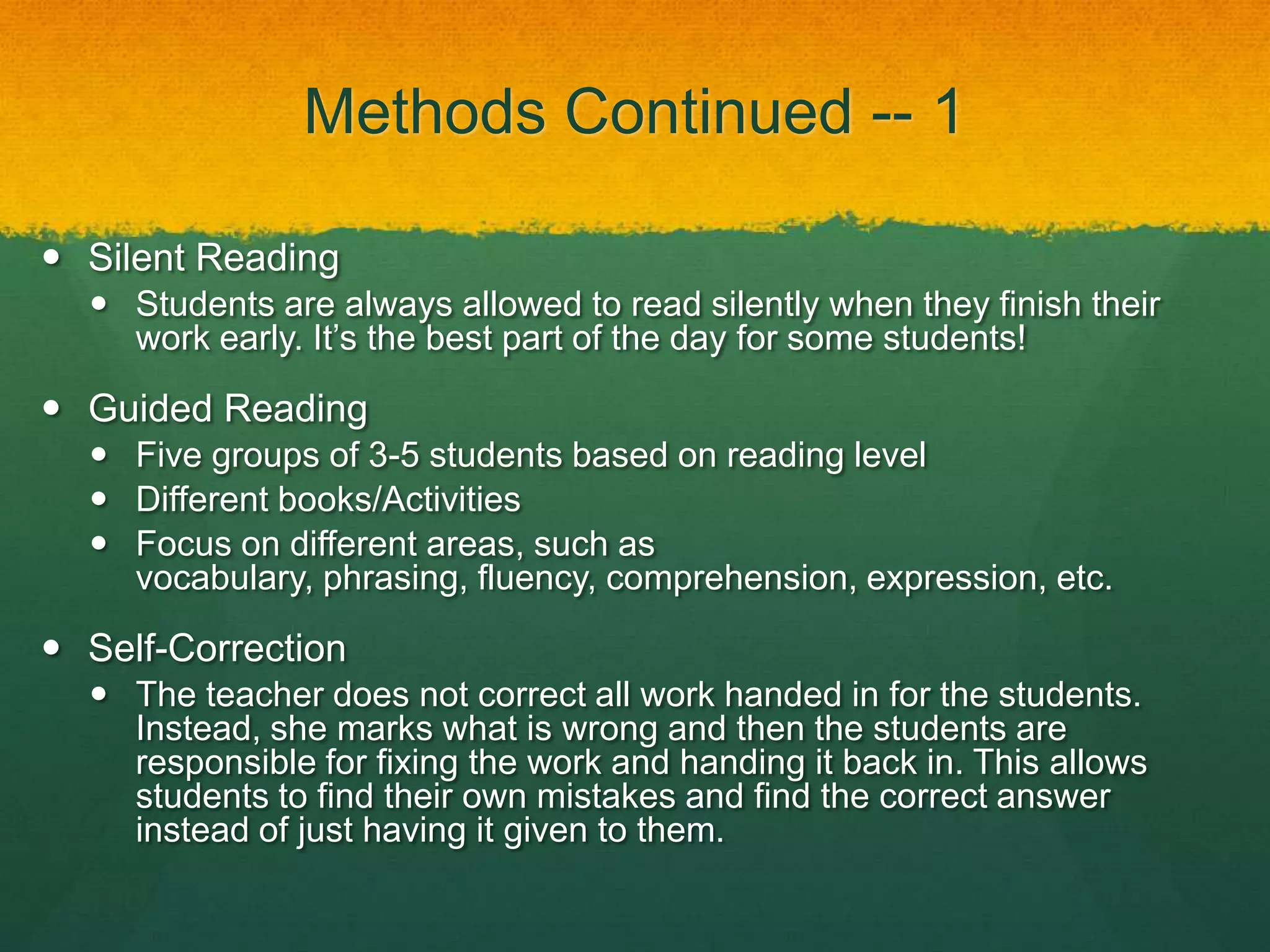 Methods Continued -- 1

 Silent Reading
   Students are always allowed to read silently when they finish their
    work early. It’s the best part of the day for some students!

 Guided Reading
   Five groups of 3-5 students based on reading level
   Different books/Activities
   Focus on different areas, such as
    vocabulary, phrasing, fluency, comprehension, expression, etc.

 Self-Correction
   The teacher does not correct all work handed in for the students.
    Instead, she marks what is wrong and then the students are
    responsible for fixing the work and handing it back in. This allows
    students to find their own mistakes and find the correct answer
    instead of just having it given to them.
 