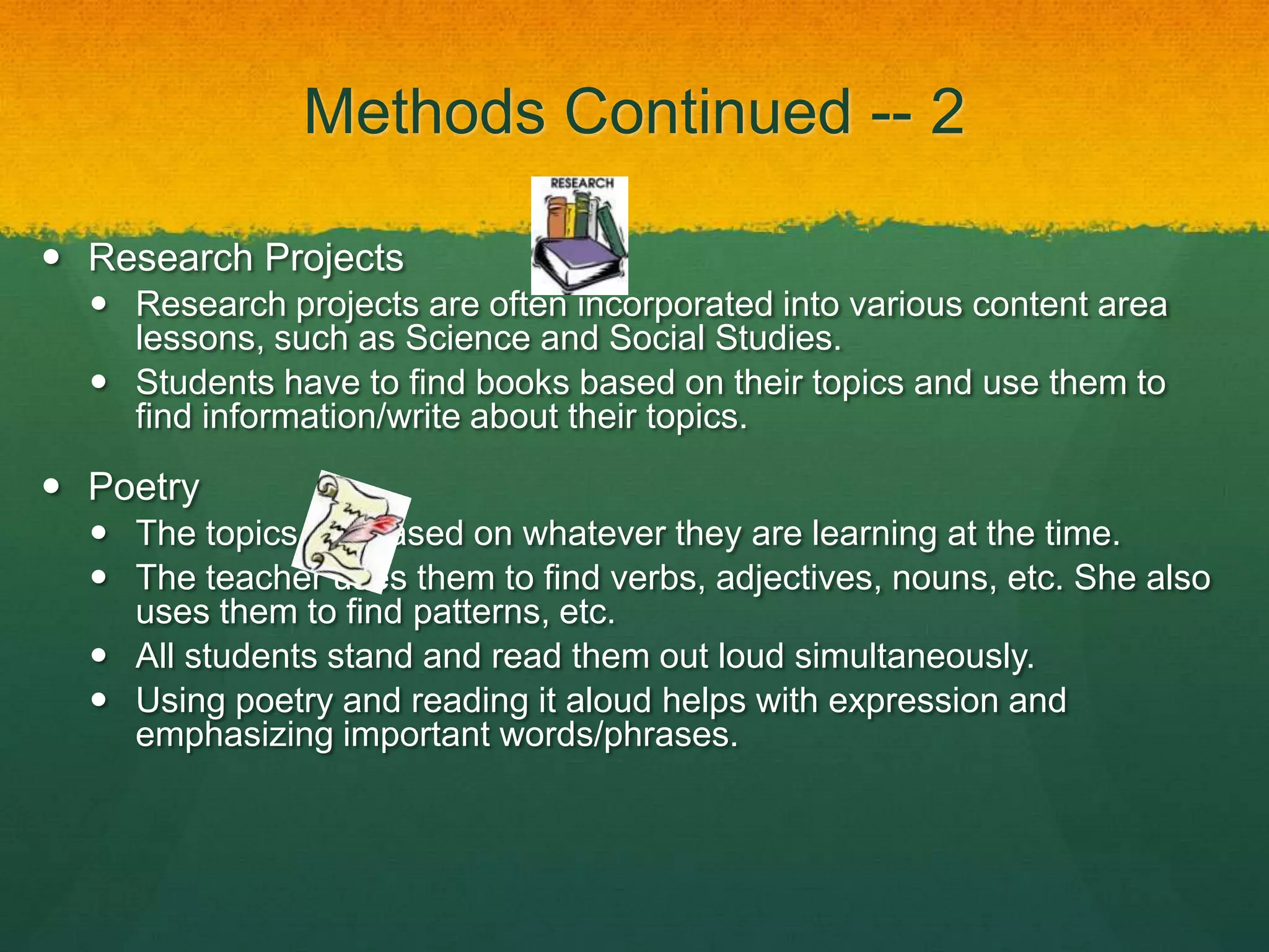 Methods Continued -- 2

 Research Projects
   Research projects are often incorporated into various content area
    lessons, such as Science and Social Studies.
   Students have to find books based on their topics and use them to
    find information/write about their topics.

 Poetry
   The topics are based on whatever they are learning at the time.
   The teacher uses them to find verbs, adjectives, nouns, etc. She also
    uses them to find patterns, etc.
   All students stand and read them out loud simultaneously.
   Using poetry and reading it aloud helps with expression and
    emphasizing important words/phrases.
 