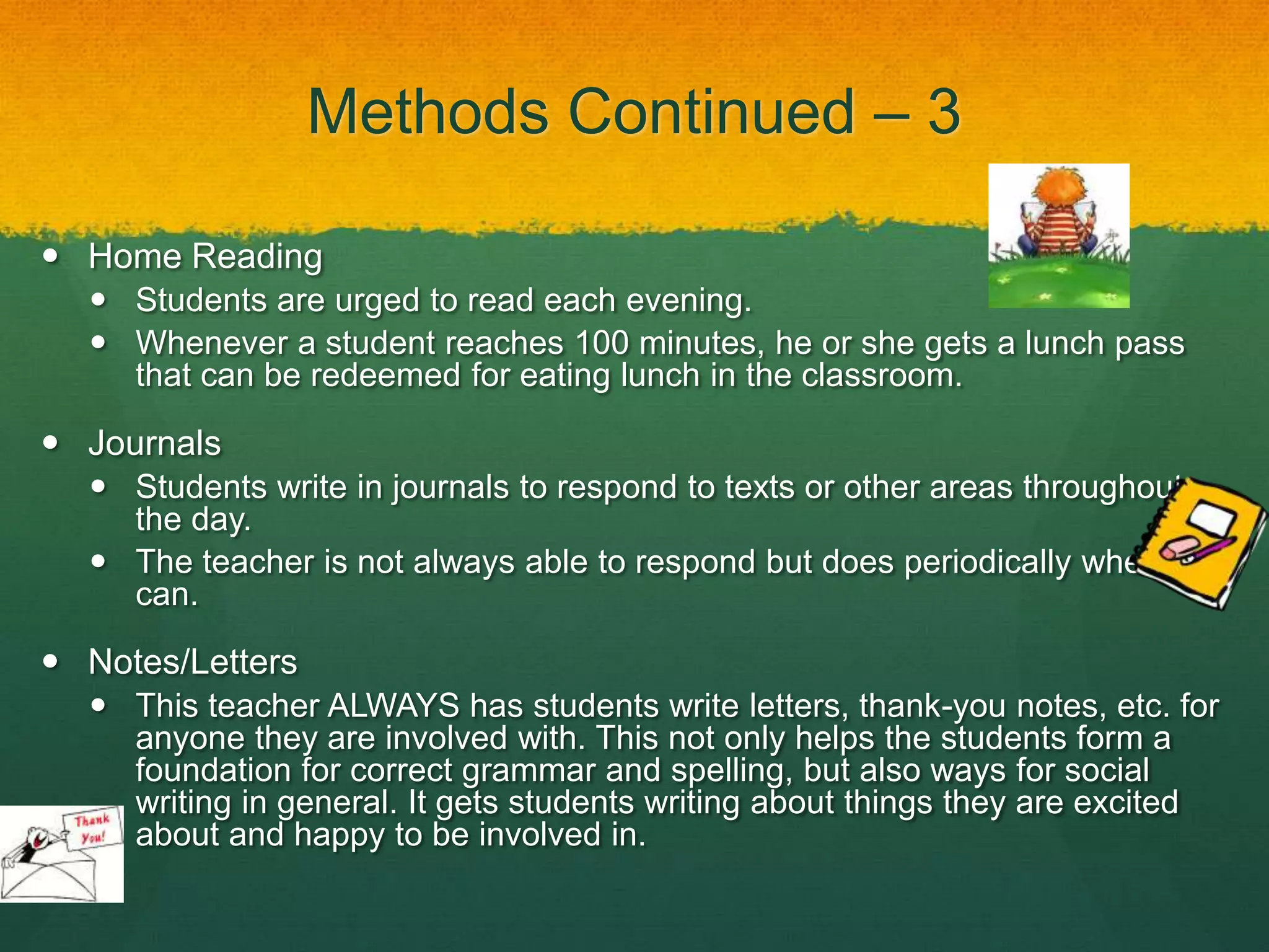 Methods Continued – 3

 Home Reading
   Students are urged to read each evening.
   Whenever a student reaches 100 minutes, he or she gets a lunch pass
    that can be redeemed for eating lunch in the classroom.

 Journals
   Students write in journals to respond to texts or other areas throughout
    the day.
   The teacher is not always able to respond but does periodically when she
    can.

 Notes/Letters
   This teacher ALWAYS has students write letters, thank-you notes, etc. for
    anyone they are involved with. This not only helps the students form a
    foundation for correct grammar and spelling, but also ways for social
    writing in general. It gets students writing about things they are excited
    about and happy to be involved in.
 