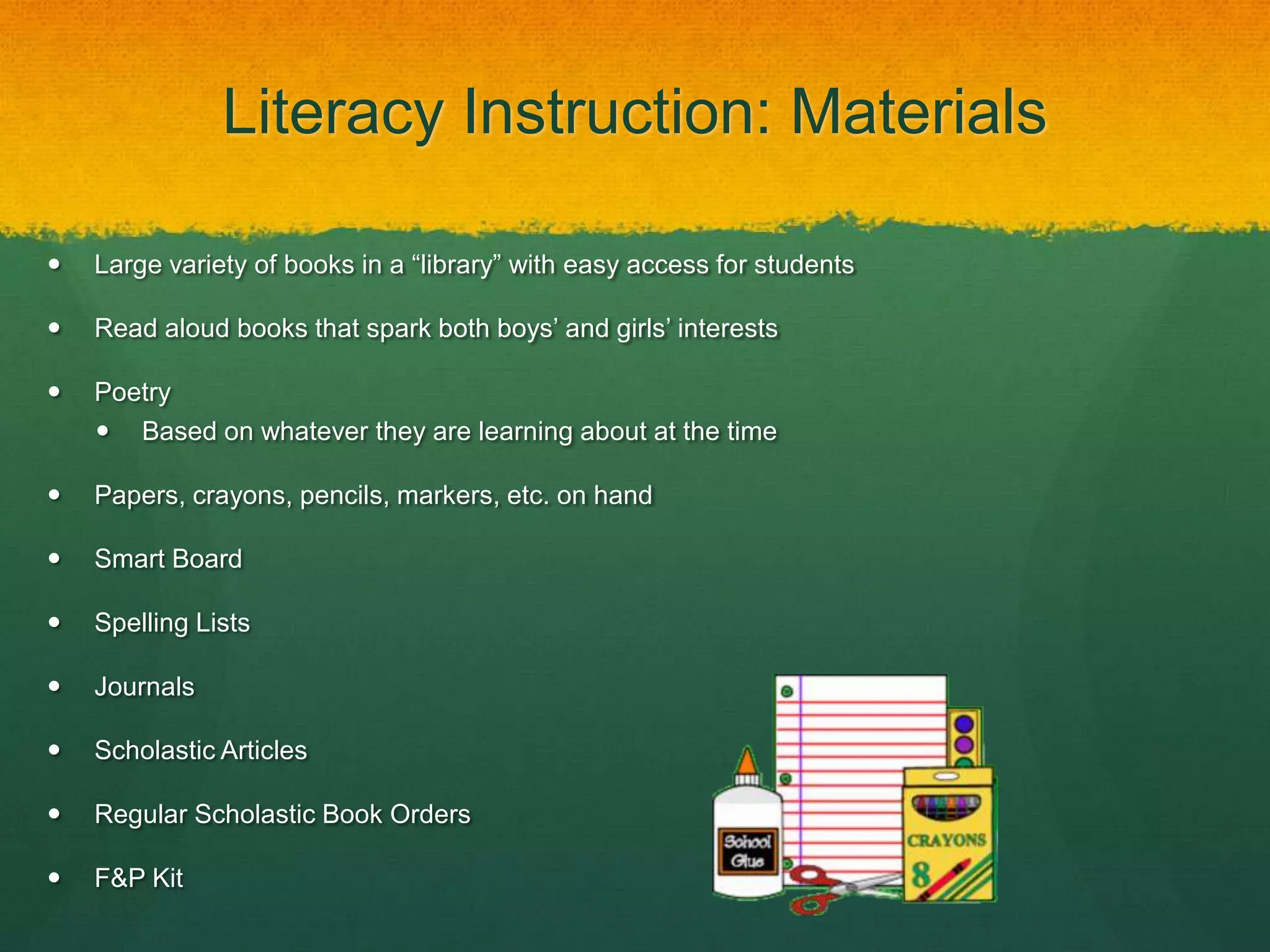 Literacy Instruction: Materials

   Large variety of books in a “library” with easy access for students

   Read aloud books that spark both boys’ and girls’ interests

   Poetry
     Based on whatever they are learning about at the time

   Papers, crayons, pencils, markers, etc. on hand

   Smart Board

   Spelling Lists

   Journals

   Scholastic Articles

   Regular Scholastic Book Orders

   F&P Kit
 
