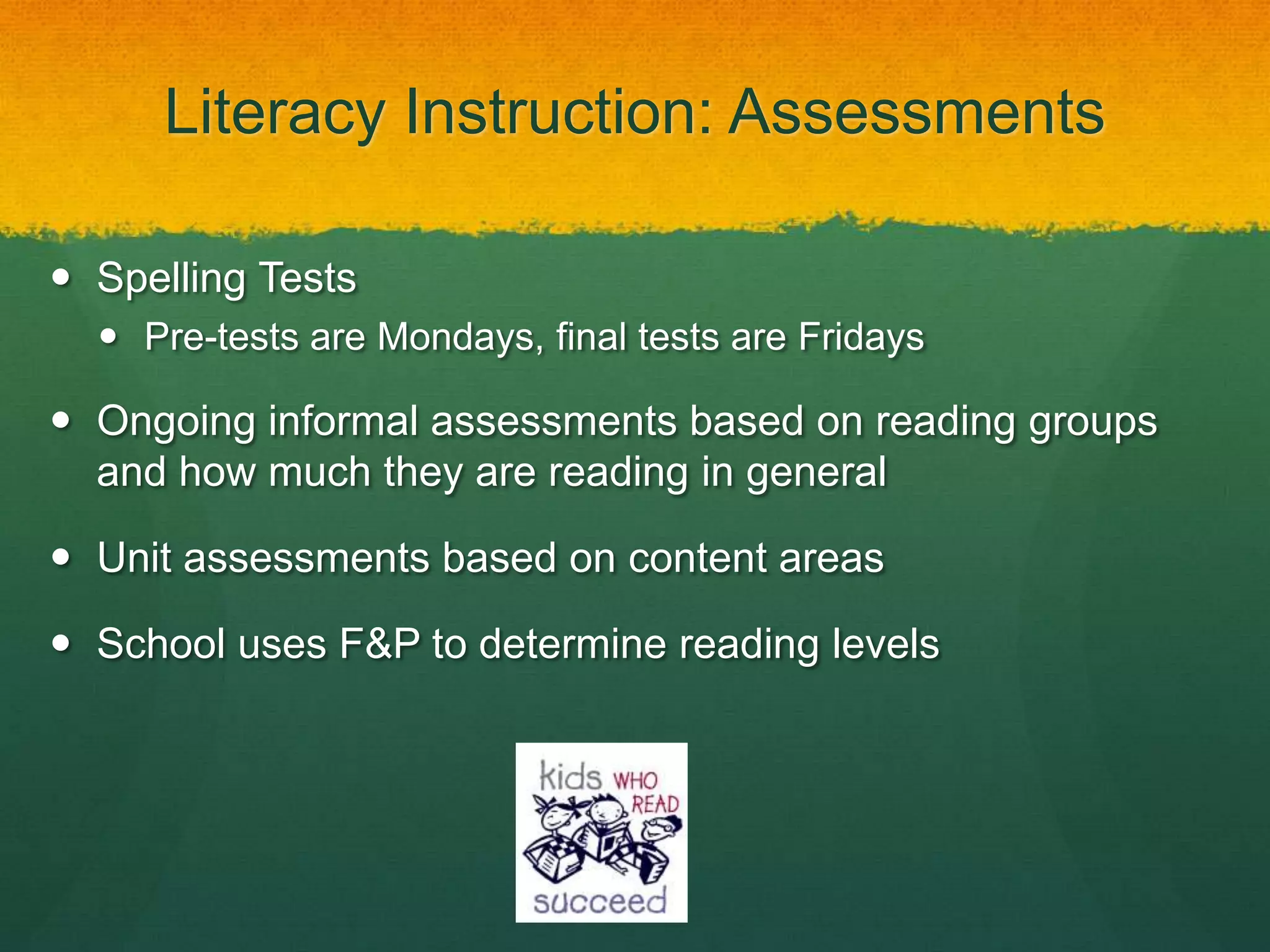 Literacy Instruction: Assessments

 Spelling Tests
   Pre-tests are Mondays, final tests are Fridays

 Ongoing informal assessments based on reading groups
  and how much they are reading in general

 Unit assessments based on content areas

 School uses F&P to determine reading levels
 