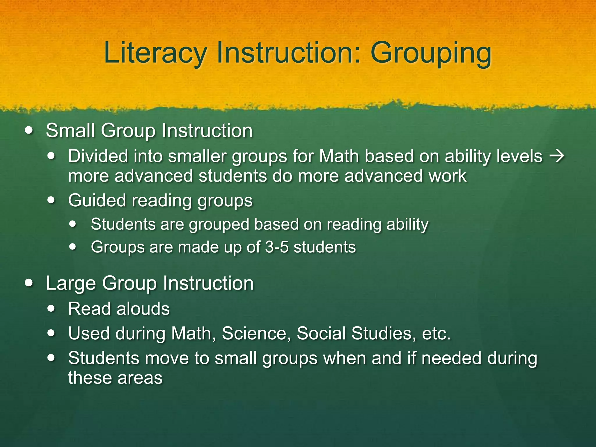 Literacy Instruction: Grouping

 Small Group Instruction
   Divided into smaller groups for Math based on ability levels 
    more advanced students do more advanced work
   Guided reading groups
     Students are grouped based on reading ability
     Groups are made up of 3-5 students

 Large Group Instruction
   Read alouds
   Used during Math, Science, Social Studies, etc.
   Students move to small groups when and if needed during
    these areas
 
