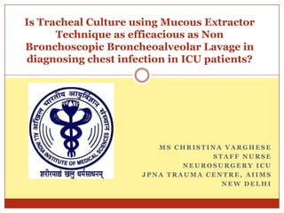 Is Tracheal Culture using Mucous Extractor
      Technique as efficacious as Non
Bronchoscopic Broncheoalveolar Lavage in
diagnosing chest infection in ICU patients?




                        MS CHRISTINA VARGHESE
                                  STAFF NURSE
                             NEUROSURGERY ICU
                     JPNA TRAUMA CENTRE, AIIMS
                                    NEW DELHI
 