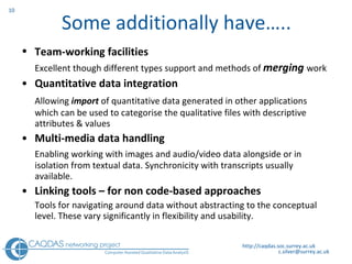 Some additionally have….. Team-working facilities   Excellent though different types support and methods of  merging   work  Quantitative data integration Allowing  import  of quantitative data generated in other applications which can be used to categorise the qualitative files with descriptive attributes & values Multi-media data handling Enabling working with images and audio/video data alongside or in isolation from textual data. Synchronicity with transcripts usually available. Linking tools – for non code-based approaches Tools for navigating around data without abstracting to the conceptual level. These vary significantly in flexibility and usability.   http://caqdas.soc.surrey.ac.uk 