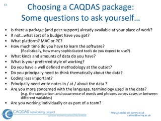 Choosing a CAQDAS package: Some questions to ask yourself… Is there a package (and peer support) already available at your place of work? If not…what sort of a budget have you got? What platform? MAC or PC? How much time do you have to learn the software?  ( Realistically, how many sophisticated tools do you expect to use?) What kinds and amounts of data do you have? What is your preferred style of working? Do you have a well defined methodology at the outset? Do you principally need to think thematically about the data? Coding less important?  Principally need write notes in / at / about the data ?  Are you more concerned with the language, terminology used in the data?  (e.g. the comparison and occurrence of words and phrases across cases or between  different variables) Are you working individually or as part of a team? http://caqdas.soc.surrey.ac.uk 