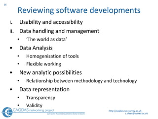 Reviewing software developments Usability and accessibility Data handling and management ‘ T he world as data’ Data Analysis Homogenisation of tools  Flexible working New analytic possibilities Relationship between methodology and technology Data representation Transparency Validity  http://caqdas.soc.surrey.ac.uk 