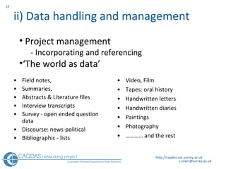 ii) Data handling and management  Field notes,  Summaries,  Abstracts & Literature files Interview transcripts Survey - open ended question data Discourse: news-political Bibliographic - lists Video, Film Tapes: oral history Handwritten letters Handwritten diaries Paintings Photography …………  and the rest http://caqdas.soc.surrey.ac.uk Project management - Incorporating and referencing ‘ The world as data’ 