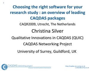 Choosing the right software for your research study : an overview of leading CAQDAS packages CAQR2009, Utrecht, The Netherlands Christina Silver Qualitative Innovations in CAQDAS (QUIC) CAQDAS Networking Project University of Surrey, Guildford, UK   http://caqdas.soc.surrey.ac.uk 
