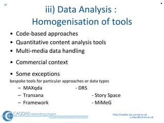 iii) Data Analysis :  Homogenisation of tools Code-based approaches Quantitative content analysis tools Multi-media data handling Commercial context Some exceptions bespoke tools for particular approaches or data types MAXqda - DRS  Transana - Story Space Framework  - MiMeG http://caqdas.soc.surrey.ac.uk  