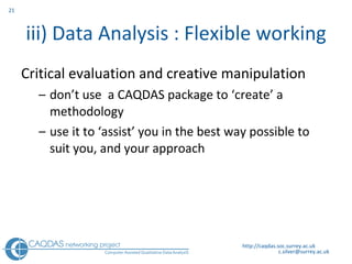 iii) Data Analysis : Flexible working Critical evaluation and creative manipulation don’t use  a CAQDAS package to ‘create’ a methodology use it to ‘assist’ you in the best way possible to suit you, and your approach http://caqdas.soc.surrey.ac.uk 