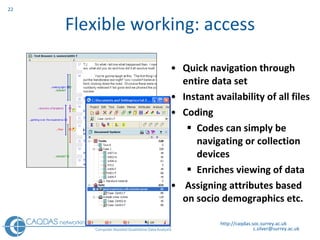Flexible working: access Quick navigation through entire data set Instant availability of all files Coding Codes can simply be navigating or collection devices  Enriches viewing of data Assigning attributes based on socio demographics etc. http://caqdas.soc.surrey.ac.uk 