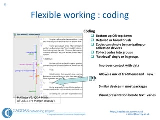 Flexible working : coding Coding Bottom up OR top down Detailed or broad brush Codes can simply be navigating or collection devices  Collect codes into groups ‘ Retrieval’ singly or in groups Improves contact with data Allows a mix of traditional and  new tools Similar devices in most packages Visual presentation beside text  varies http://caqdas.soc.surrey.ac.uk MAXqda V2,  QDA Miner, ATLAS.ti (re Margin display) 