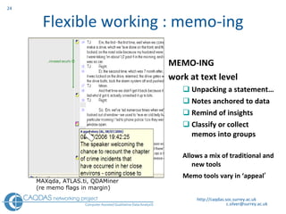 Flexible working : memo-ing MEMO-ING work at text level Unpacking a statement… Notes anchored to data Remind of insights Classify or collect memos into groups Allows a mix of traditional and new tools Memo tools vary in ‘appeal ’ http://caqdas.soc.surrey.ac.uk MAXqda,  ATLAS.ti, QDAMiner (re memo flags in margin) 
