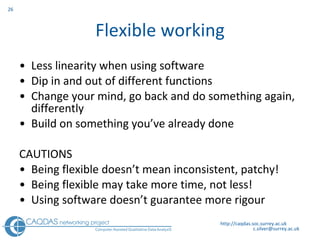 Flexible working Less linearity when using software Dip in and out of different functions Change your mind, go back and do something again, differently Build on something you’ve already done CAUTIONS Being flexible doesn’t mean inconsistent, patchy! Being flexible may take more time, not less! Using software doesn’t guarantee more rigour http://caqdas.soc.surrey.ac.uk 