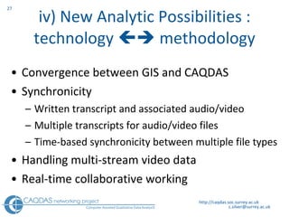 iv) New Analytic Possibilities : technology    methodology Convergence between GIS and CAQDAS  Synchronicity Written transcript and associated audio/video Multiple transcripts for audio/video files Time-based synchronicity between multiple file types Handling multi-stream video data Real-time collaborative working http://caqdas.soc.surrey.ac.uk 