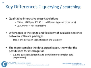Key Differences  :  q uerying / searching Qualitative interactive cross-tabulations N V ivo,  MAXqda, ATLAS.ti  (different types of cross tabs) QDA Miner  –  not interactive Differences in the range and flexibility of available searches between software packages T rade-offs between sophistication and usability The more complex the data  organisation,  the wider the possibilities for interrogation  e.g. OE questions (often has to do with more complex data preparation) http://caqdas.soc.surrey.ac.uk 