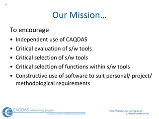 Our Mission… To encourage  Independent use of CAQDAS Critical evaluation of s/w tools Critical selection of s/w tools Critical selection of functions within s/w tools Constructive use of software to suit personal/ project/methodological requirements http://caqdas.soc.surrey.ac.uk 