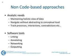 Non Code-based approaches Analytic needs Maintaining holistic view of data Navigate without abstracting to conceptual level Track processes, interactions, contradictions etc… Software tools Linking  Annotating  Networking  Outputting http://caqdas.soc.surrey.ac.uk 